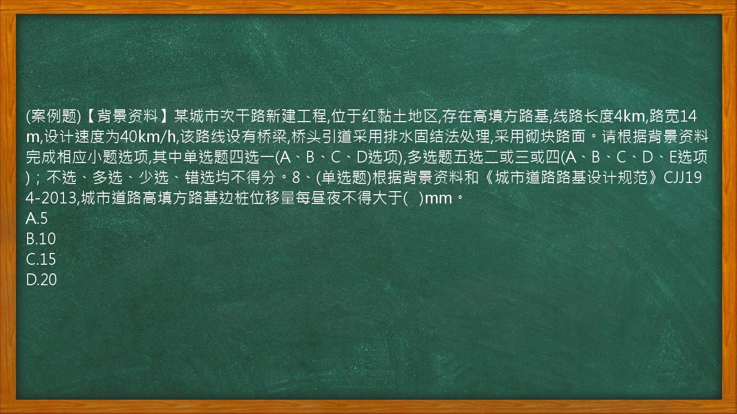 (案例题)【背景资料】某城市次干路新建工程,位于红黏土地区,存在高填方路基,线路长度4km,路宽14m,设计速度为40km/h,该路线设有桥梁,桥头引道采用排水固结法处理,采用砌块路面。请根据背景资料完成相应小题选项,其中单选题四选一(A、B、C、D选项),多选题五选二或三或四(A、B、C、D、E选项)；不选、多选、少选、错选均不得分。8、(单选题)根据背景资料和《城市道路路基设计规范》CJJ194-2013,城市道路高填方路基边桩位移量每昼夜不得大于(