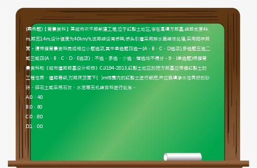 (案例题)【背景资料】某城市次干路新建工程,位于红黏土地区,存在高填方路基,线路长度4km,路宽14m,设计速度为40km/h,该路线设有桥梁,桥头引道采用排水固结法处理,采用砌块路面。请根据背景资料完成相应小题选项,其中单选题四选一(A、B、C、D选项),多选题五选二或三或四(A、B、C、D、E选项)；不选、多选、少选、错选均不得分。9、(单选题)根据背景资料和《城市道路路基设计规范》CJJ194-2013,红黏土地区的挖方路基应根据红黏土的工程性质、道路等级,对路床顶面下(   )m范围内的红黏土进行超挖,并应换填渗水性良好的砂砾、碎石土或采用石灰、水泥等无机结合料进行处治。