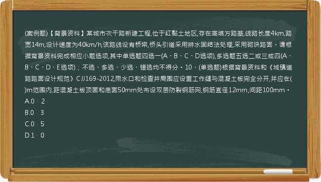 (案例题)【背景资料】某城市次干路新建工程,位于红黏土地区,存在高填方路基,线路长度4km,路宽14m,设计速度为40km/h,该路线设有桥梁,桥头引道采用排水固结法处理,采用砌块路面。请根据背景资料完成相应小题选项,其中单选题四选一(A、B、C、D选项),多选题五选二或三或四(A、B、C、D、E选项)；不选、多选、少选、错选均不得分。10、(单选题)根据背景资料和《城镇道路路面设计规范》CJJ169-2012,雨水口和检查井周围应设置工作缝与混凝土板完全分开,并应在(