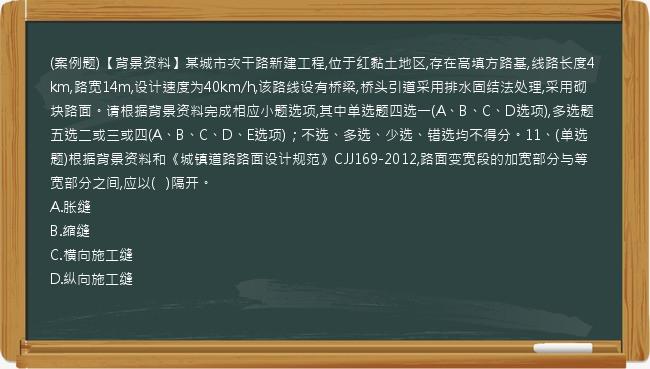 (案例题)【背景资料】某城市次干路新建工程,位于红黏土地区,存在高填方路基,线路长度4km,路宽14m,设计速度为40km/h,该路线设有桥梁,桥头引道采用排水固结法处理,采用砌块路面。请根据背景资料完成相应小题选项,其中单选题四选一(A、B、C、D选项),多选题五选二或三或四(A、B、C、D、E选项)；不选、多选、少选、错选均不得分。11、(单选题)根据背景资料和《城镇道路路面设计规范》CJJ169-2012,路面变宽段的加宽部分与等宽部分之间,应以(