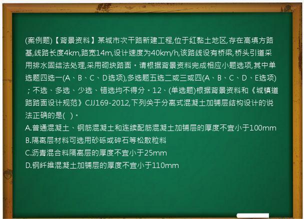 (案例题)【背景资料】某城市次干路新建工程,位于红黏土地区,存在高填方路基,线路长度4km,路宽14m,设计速度为40km/h,该路线设有桥梁,桥头引道采用排水固结法处理,采用砌块路面。请根据背景资料完成相应小题选项,其中单选题四选一(A、B、C、D选项),多选题五选二或三或四(A、B、C、D、E选项)；不选、多选、少选、错选均不得分。12、(单选题)根据背景资料和《城镇道路路面设计规范》CJJ169-2012,下列关于分离式混凝土加铺层结构设计的说法正确的是(