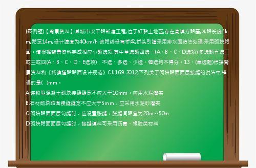 (案例题)【背景资料】某城市次干路新建工程,位于红黏土地区,存在高填方路基,线路长度4km,路宽14m,设计速度为40km/h,该路线设有桥梁,桥头引道采用排水固结法处理,采用砌块路面。请根据背景资料完成相应小题选项,其中单选题四选一(A、B、C、D选项),多选题五选二或三或四(A、B、C、D、E选项)；不选、多选、少选、错选均不得分。13、(单选题)根据背景资料和《城镇道路路面设计规范》CJJ169-2012,下列关于砌块路面面层接缝的说法中,错误的是(