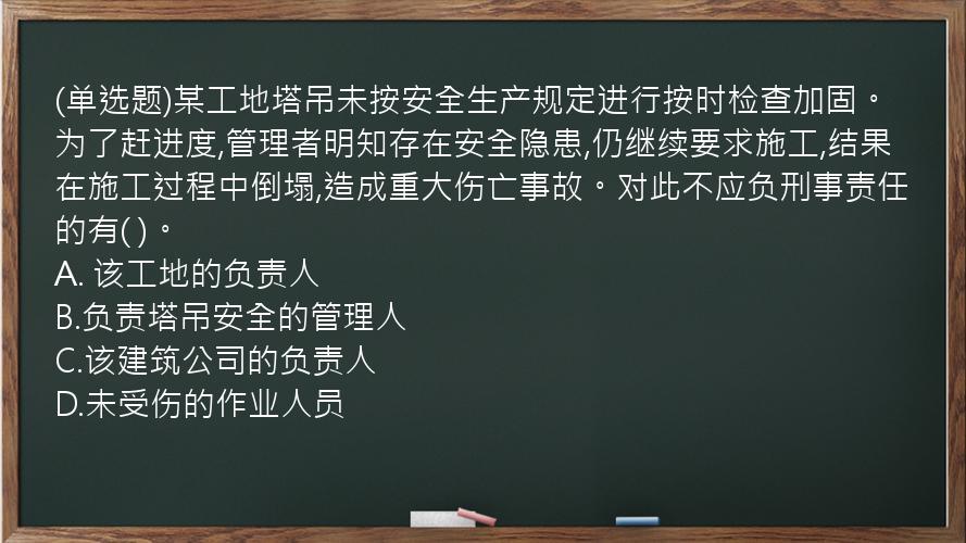 (单选题)某工地塔吊未按安全生产规定进行按时检查加固。为了赶进度,管理者明知存在安全隐患,仍继续要求施工,结果在施工过程中倒塌,造成重大伤亡事故。对此不应负刑事责任的有(