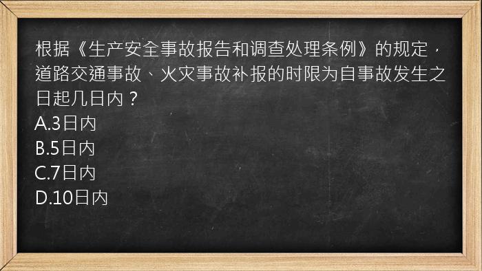 根据《生产安全事故报告和调查处理条例》的规定，道路交通事故、火灾事故补报的时限为自事故发生之日起几日内？