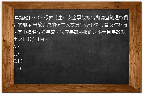 [单选题] 343、根据《生产安全事故报告和调查处理条例》的规定,事故造成的伤亡人数发生变化时,应当及时补报。其中道路交通事故、火灾事故补报的时限为自事故发生之日起()日内。