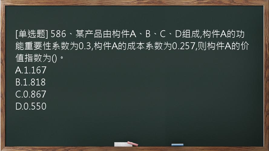 [单选题] 586、某产品由构件A、B、C、D组成,构件A的功能重要性系数为0.3,构件A的成本系数为0.257,则构件A的价值指数为()。