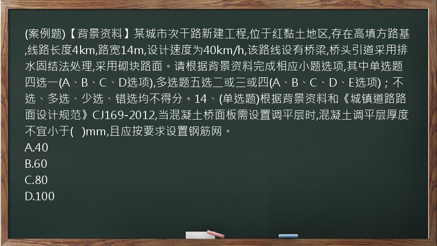 (案例题)【背景资料】某城市次干路新建工程,位于红黏土地区,存在高填方路基,线路长度4km,路宽14m,设计速度为40km/h,该路线设有桥梁,桥头引道采用排水固结法处理,采用砌块路面。请根据背景资料完成相应小题选项,其中单选题四选一(A、B、C、D选项),多选题五选二或三或四(A、B、C、D、E选项)；不选、多选、少选、错选均不得分。14、(单选题)根据背景资料和《城镇道路路面设计规范》CJ169-2012,当混凝土桥面板需设置调平层时,混凝土调平层厚度不宜小于(