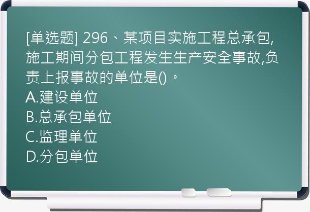 [单选题] 296、某项目实施工程总承包,施工期间分包工程发生生产安全事故,负责上报事故的单位是()。