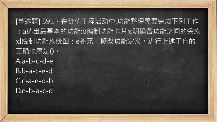 [单选题] 591、在价值工程活动中,功能整理需要完成下列工作：a选出最基本的功能;b编制功能卡片;c明确各功能之间的关系;d绘制功能系统图：e补充、修改功能定义。进行上述工作的正确顺序是()。