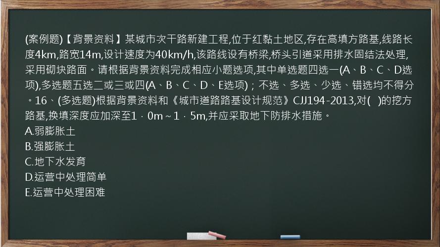 (案例题)【背景资料】某城市次干路新建工程,位于红黏土地区,存在高填方路基,线路长度4km,路宽14m,设计速度为40km/h,该路线设有桥梁,桥头引道采用排水固结法处理,采用砌块路面。请根据背景资料完成相应小题选项,其中单选题四选一(A、B、C、D选项),多选题五选二或三或四(A、B、C、D、E选项)；不选、多选、少选、错选均不得分。16、(多选题)根据背景资料和《城市道路路基设计规范》CJJ194-2013,对(   )的挖方路基,换填深度应加深至1．0m～1．5m,并应采取地下防排水措施。