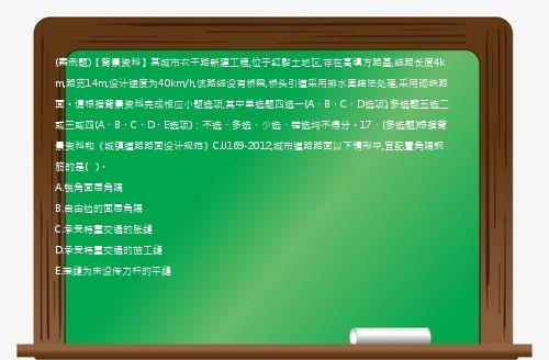 (案例题)【背景资料】某城市次干路新建工程,位于红黏土地区,存在高填方路基,线路长度4km,路宽14m,设计速度为40km/h,该路线设有桥梁,桥头引道采用排水固结法处理,采用砌块路面。请根据背景资料完成相应小题选项,其中单选题四选一(A、B、C、D选项),多选题五选二或三或四(A、B、C、D、E选项)；不选、多选、少选、错选均不得分。17、(多选题)根据背景资料和《城镇道路路面设计规范》CJJ169-2012,城市道路路面以下情形中,宜配置角隅钢筋的是(