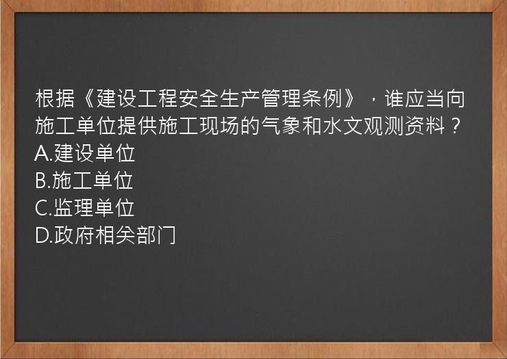 根据《建设工程安全生产管理条例》，谁应当向施工单位提供施工现场的气象和水文观测资料？