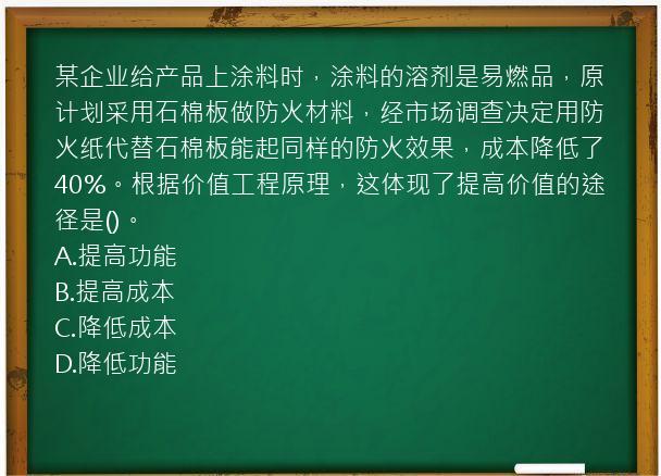 某企业给产品上涂料时，涂料的溶剂是易燃品，原计划采用石棉板做防火材料，经市场调查决定用防火纸代替石棉板能起同样的防火效果，成本降低了40%。根据价值工程原理，这体现了提高价值的途径是()。