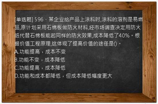 [单选题] 596、某企业给产品上涂料时,涂料的溶剂是易燃品,原计划采用石棉板做防火材料,经市场调查决定用防火纸代替石棉板能起同样的防火效果,成本降低了40%。根据价值工程原理,这体现了提高价值的途径是()。