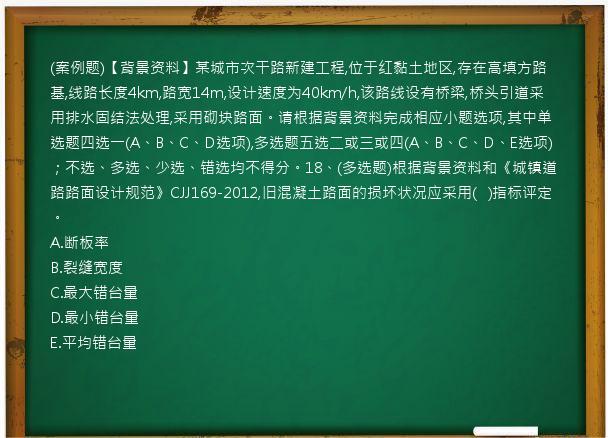 (案例题)【背景资料】某城市次干路新建工程,位于红黏土地区,存在高填方路基,线路长度4km,路宽14m,设计速度为40km/h,该路线设有桥梁,桥头引道采用排水固结法处理,采用砌块路面。请根据背景资料完成相应小题选项,其中单选题四选一(A、B、C、D选项),多选题五选二或三或四(A、B、C、D、E选项)；不选、多选、少选、错选均不得分。18、(多选题)根据背景资料和《城镇道路路面设计规范》CJJ169-2012,旧混凝土路面的损坏状况应采用(