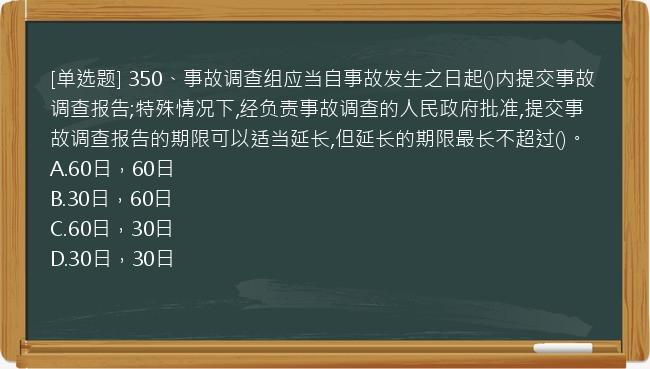 [单选题] 350、事故调查组应当自事故发生之日起()内提交事故调查报告;特殊情况下,经负责事故调查的人民政府批准,提交事故调查报告的期限可以适当延长,但延长的期限最长不超过()。