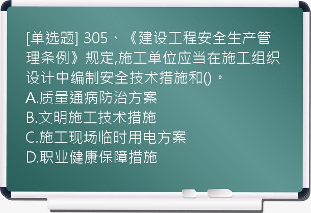 [单选题] 305、《建设工程安全生产管理条例》规定,施工单位应当在施工组织设计中编制安全技术措施和()。