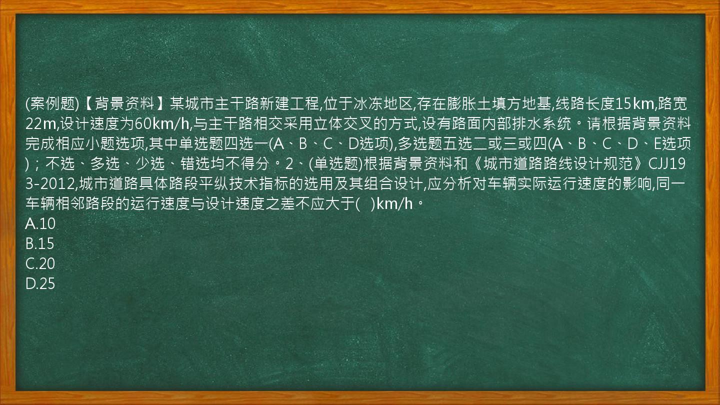 (案例题)【背景资料】某城市主干路新建工程,位于冰冻地区,存在膨胀土填方地基,线路长度15km,路宽22m,设计速度为60km/h,与主干路相交采用立体交叉的方式,设有路面内部排水系统。请根据背景资料完成相应小题选项,其中单选题四选一(A、B、C、D选项),多选题五选二或三或四(A、B、C、D、E选项)；不选、多选、少选、错选均不得分。2、(单选题)根据背景资料和《城市道路路线设计规范》CJJ193-2012,城市道路具体路段平纵技术指标的选用及其组合设计,应分析对车辆实际运行速度的影响,同一车辆相邻路段的运行速度与设计速度之差不应大于(   )km/h。