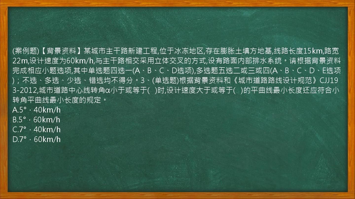 (案例题)【背景资料】某城市主干路新建工程,位于冰冻地区,存在膨胀土填方地基,线路长度15km,路宽22m,设计速度为60km/h,与主干路相交采用立体交叉的方式,设有路面内部排水系统。请根据背景资料完成相应小题选项,其中单选题四选一(A、B、C、D选项),多选题五选二或三或四(A、B、C、D、E选项)；不选、多选、少选、错选均不得分。3、(单选题)根据背景资料和《城市道路路线设计规范》CJJ193-2012,城市道路中心线转角α小于或等于(   )时,设计速度大于或等于(   )的平曲线最小长度还应符合小转角平曲线最小长度的规定。