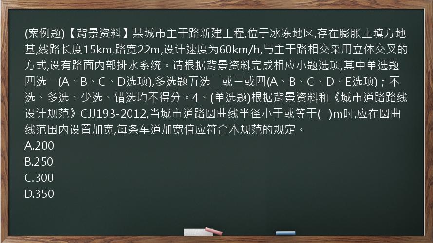 (案例题)【背景资料】某城市主干路新建工程,位于冰冻地区,存在膨胀土填方地基,线路长度15km,路宽22m,设计速度为60km/h,与主干路相交采用立体交叉的方式,设有路面内部排水系统。请根据背景资料完成相应小题选项,其中单选题四选一(A、B、C、D选项),多选题五选二或三或四(A、B、C、D、E选项)；不选、多选、少选、错选均不得分。4、(单选题)根据背景资料和《城市道路路线设计规范》CJJ193-2012,当城市道路圆曲线半径小于或等于(