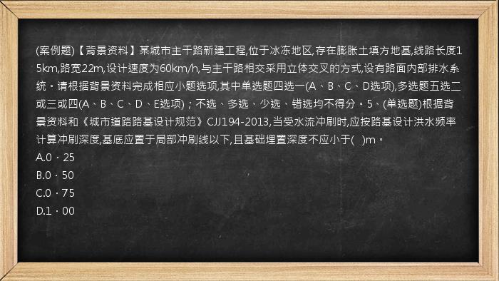 (案例题)【背景资料】某城市主干路新建工程,位于冰冻地区,存在膨胀土填方地基,线路长度15km,路宽22m,设计速度为60km/h,与主干路相交采用立体交叉的方式,设有路面内部排水系统。请根据背景资料完成相应小题选项,其中单选题四选一(A、B、C、D选项),多选题五选二或三或四(A、B、C、D、E选项)；不选、多选、少选、错选均不得分。5、(单选题)根据背景资料和《城市道路路基设计规范》CJJ194-2013,当受水流冲刷时,应按路基设计洪水频率计算冲刷深度,基底应置于局部冲刷线以下,且基础埋置深度不应小于(