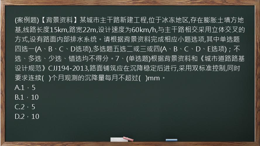 (案例题)【背景资料】某城市主干路新建工程,位于冰冻地区,存在膨胀土填方地基,线路长度15km,路宽22m,设计速度为60km/h,与主干路相交采用立体交叉的方式,设有路面内部排水系统。请根据背景资料完成相应小题选项,其中单选题四选一(A、B、C、D选项),多选题五选二或三或四(A、B、C、D、E选项)；不选、多选、少选、错选均不得分。7、(单选题)根据背景资料和《城市道路路基设计规范》CJJ194-2013,路面铺筑应在沉降稳定后进行,采用双标准控制,同时要求连续(   )个月观测的沉降量每月不超过(   )mm。