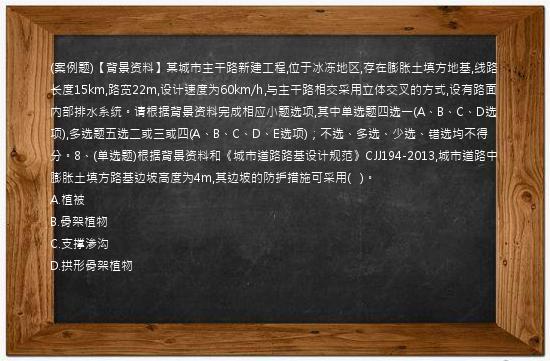 (案例题)【背景资料】某城市主干路新建工程,位于冰冻地区,存在膨胀土填方地基,线路长度15km,路宽22m,设计速度为60km/h,与主干路相交采用立体交叉的方式,设有路面内部排水系统。请根据背景资料完成相应小题选项,其中单选题四选一(A、B、C、D选项),多选题五选二或三或四(A、B、C、D、E选项)；不选、多选、少选、错选均不得分。8、(单选题)根据背景资料和《城市道路路基设计规范》CJJ194-2013,城市道路中膨胀土填方路基边坡高度为4m,其边坡的防护措施可采用(   )。