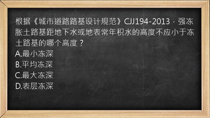 根据《城市道路路基设计规范》CJJ194-2013，强冻胀土路基距地下水或地表常年积水的高度不应小于冻土路基的哪个高度？