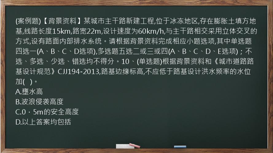 (案例题)【背景资料】某城市主干路新建工程,位于冰冻地区,存在膨胀土填方地基,线路长度15km,路宽22m,设计速度为60km/h,与主干路相交采用立体交叉的方式,设有路面内部排水系统。请根据背景资料完成相应小题选项,其中单选题四选一(A、B、C、D选项),多选题五选二或三或四(A、B、C、D、E选项)；不选、多选、少选、错选均不得分。10、(单选题)根据背景资料和《城市道路路基设计规范》CJJ194-2013,路基边缘标高,不应低于路基设计洪水频率的水位加(   )。