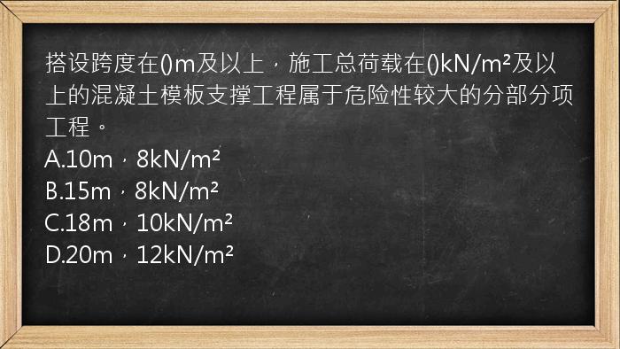 搭设跨度在()m及以上，施工总荷载在()kN/m²及以上的混凝土模板支撑工程属于危险性较大的分部分项工程。