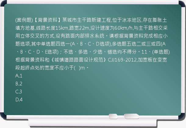 (案例题)【背景资料】某城市主干路新建工程,位于冰冻地区,存在膨胀土填方地基,线路长度15km,路宽22m,设计速度为60km/h,与主干路相交采用立体交叉的方式,设有路面内部排水系统。请根据背景资料完成相应小题选项,其中单选题四选一(A、B、C、D选项),多选题五选二或三或四(A、B、C、D、E选项)；不选、多选、少选、错选均不得分。11、(单选题)根据背景资料和《城镇道路路面设计规范》CJJ169-2012,加宽板在变宽段起终点处的宽度不应小于(   )m。