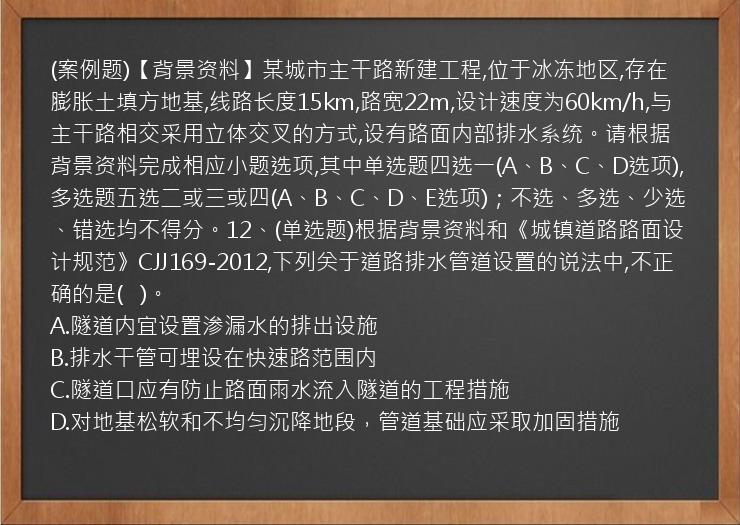 (案例题)【背景资料】某城市主干路新建工程,位于冰冻地区,存在膨胀土填方地基,线路长度15km,路宽22m,设计速度为60km/h,与主干路相交采用立体交叉的方式,设有路面内部排水系统。请根据背景资料完成相应小题选项,其中单选题四选一(A、B、C、D选项),多选题五选二或三或四(A、B、C、D、E选项)；不选、多选、少选、错选均不得分。12、(单选题)根据背景资料和《城镇道路路面设计规范》CJJ169-2012,下列关于道路排水管道设置的说法中,不正确的是(   )。