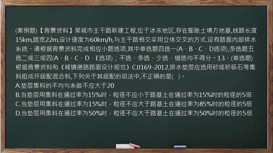 (案例题)【背景资料】某城市主干路新建工程,位于冰冻地区,存在膨胀土填方地基,线路长度15km,路宽22m,设计速度为60km/h,与主干路相交采用立体交叉的方式,设有路面内部排水系统。请根据背景资料完成相应小题选项,其中单选题四选一(A、B、C、D选项),多选题五选二或三或四(A、B、C、D、E选项)；不选、多选、少选、错选均不得分。13、(单选题)根据背景资料和《城镇道路路面设计规范》CJJ169-2012,排水垫层应选用砂或砂砾石等集料组成开级配混合料,下列关于其级配的说法中,不正确的是(