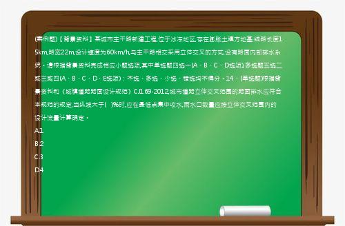 (案例题)【背景资料】某城市主干路新建工程,位于冰冻地区,存在膨胀土填方地基,线路长度15km,路宽22m,设计速度为60km/h,与主干路相交采用立体交叉的方式,设有路面内部排水系统。请根据背景资料完成相应小题选项,其中单选题四选一(A、B、C、D选项),多选题五选二或三或四(A、B、C、D、E选项)；不选、多选、少选、错选均不得分。14、(单选题)根据背景资料和《城镇道路路面设计规范》CJ169-2012,城市道路立体交叉范围的路面排水应符合本规范的规定,当纵坡大于(   )%时,应在最低点集中收水,雨水口数量应按立体交叉范围内的设计流量计算确定。