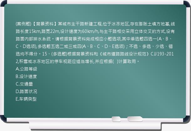 (案例题)【背景资料】某城市主干路新建工程,位于冰冻地区,存在膨胀土填方地基,线路长度15km,路宽22m,设计速度为60km/h,与主干路相交采用立体交叉的方式,设有路面内部排水系统。请根据背景资料完成相应小题选项,其中单选题四选一(A、B、C、D选项),多选题五选二或三或四(A、B、C、D、E选项)；不选、多选、少选、错选均不得分。15、(多选题)根据背景资料和《城市道路路线设计规范》CJJ193-2012,积雪或冰冻地区的停车视距应适当增长,并应根据(