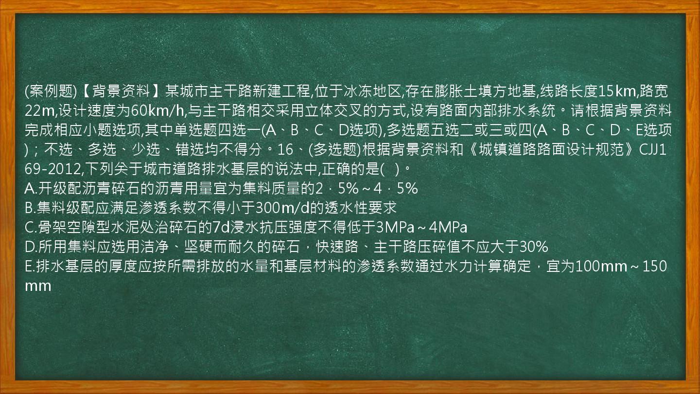 (案例题)【背景资料】某城市主干路新建工程,位于冰冻地区,存在膨胀土填方地基,线路长度15km,路宽22m,设计速度为60km/h,与主干路相交采用立体交叉的方式,设有路面内部排水系统。请根据背景资料完成相应小题选项,其中单选题四选一(A、B、C、D选项),多选题五选二或三或四(A、B、C、D、E选项)；不选、多选、少选、错选均不得分。16、(多选题)根据背景资料和《城镇道路路面设计规范》CJJ169-2012,下列关于城市道路排水基层的说法中,正确的是(