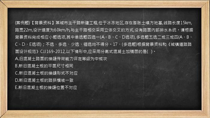 (案例题)【背景资料】某城市主干路新建工程,位于冰冻地区,存在膨胀土填方地基,线路长度15km,路宽22m,设计速度为60km/h,与主干路相交采用立体交叉的方式,设有路面内部排水系统。请根据背景资料完成相应小题选项,其中单选题四选一(A、B、C、D选项),多选题五选二或三或四(A、B、C、D、E选项)；不选、多选、少选、错选均不得分。17、(多选题)根据背景资料和《城镇道路路面设计规范》CJJ169-2012,以下情形中,应采用分离式混凝土加铺层的是(