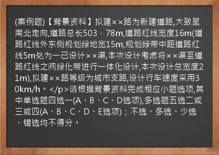 (案例题)【背景资料】拟建××路为新建道路,大致呈南北走向,道路总长503．78m,道路红线宽度16m(道路红线外东侧规划绿地宽15m,规划绿带中距道路红线5m处为一已设计××渠,本次设计考虑将××渠至道路红线之间绿化带进行一体化设计,本次设计总宽度21m),拟建××路等级为城市支路,设计行车速度采用30km/h。</p>请根据背景资料完成相应小题选项,其中单选题四选一(A、B、C、D选项),多选题五选二或三或四(A、B、C、D、E选项)；不选、多选、少选、错选均不得分。