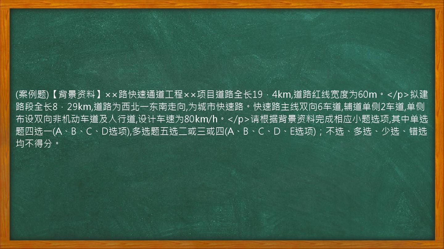 (案例题)【背景资料】××路快速通道工程××项目道路全长19．4km,道路红线宽度为60m。</p>拟建路段全长8．29km,道路为西北一东南走向,为城市快速路。快速路主线双向6车道,辅道单侧2车道,单侧布设双向非机动车道及人行道,设计车速为80km/h。</p>请根据背景资料完成相应小题选项,其中单选题四选一(A、B、C、D选项),多选题五选二或三或四(A、B、C、D、E选项)；不选、多选、少选、错选均不得分。