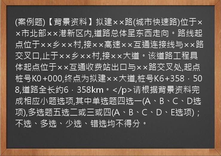 (案例题)【背景资料】拟建××路(城市快速路)位于××市北部××港新区内,道路总体呈东西走向。路线起点位于××乡××村,接××高速××互通连接线与××路交叉口,止于××乡××村,接××大道。该道路工程具体起点位于××互通收费站出口与××路交叉处,起点桩号K0+000,终点为拟建××大道,桩号K6+358．508,道路全长约6．358km。</p