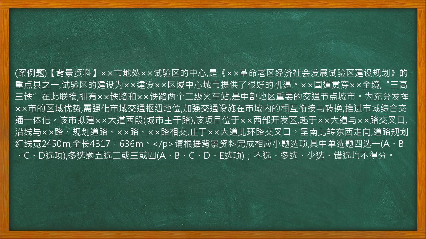 (案例题)【背景资料】××市地处××试验区的中心,是《××革命老区经济社会发展试验区建设规划》的重点县之一,试验区的建设为××建设××区域中心城市提供了很好的机遇。××国道贯穿××全境,“三高三铁”在此联接,拥有××铁路和××铁路两个二级火车站,是中部地区重要的交通节点城市。为充分发挥××市的区域优势,需强化市域交通枢纽地位,加强交通设施在市域内的相互衔接与转换,推进市域综合交通一体化。该市拟建××大道西段(城市主干路),该项目位于××西部开发区,起于××大道与××路交叉口,沿线与××路、规划道路、××路、××路相交,止于××大道北环路交叉口。呈南北转东西走向,道路规划红线宽2450m,全长4317．636m。</p