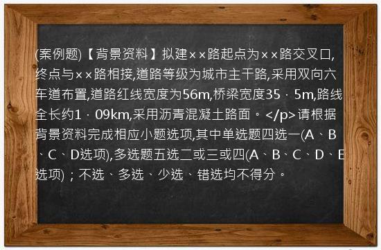 (案例题)【背景资料】拟建××路起点为××路交叉口,终点与××路相接,道路等级为城市主干路,采用双向六车道布置,道路红线宽度为56m,桥梁宽度35．5m,路线全长约1．09km,采用沥青混凝土路面。</p>请根据背景资料完成相应小题选项,其中单选题四选一(A、B、C、D选项),多选题五选二或三或四(A、B、C、D、E选项)；不选、多选、少选、错选均不得分。