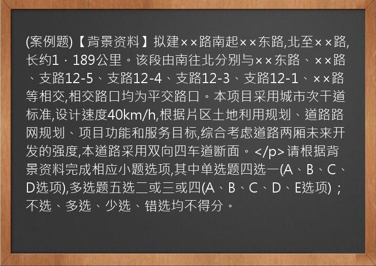 (案例题)【背景资料】拟建××路南起××东路,北至××路,长约1．189公里。该段由南往北分别与××东路、××路、支路12-5、支路12-4、支路12-3、支路12-1、××路等相交,相交路口均为平交路口。本项目采用城市次干道标准,设计速度40km/h,根据片区土地利用规划、道路路网规划、项目功能和服务目标,综合考虑道路两厢未来开发的强度,本道路采用双向四车道断面。</p