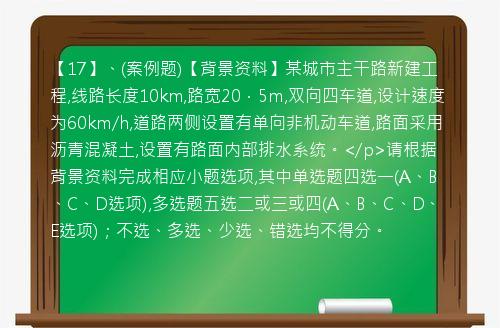 【17】、(案例题)【背景资料】某城市主干路新建工程,线路长度10km,路宽20．5m,双向四车道,设计速度为60km/h,道路两侧设置有单向非机动车道,路面采用沥青混凝土,设置有路面内部排水系统。</p