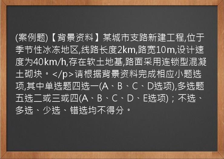 (案例题)【背景资料】某城市支路新建工程,位于季节性冰冻地区,线路长度2km,路宽10m,设计速度为40km/h,存在软土地基,路面采用连锁型混凝土砌块。</p>请根据背景资料完成相应小题选项,其中单选题四选一(A、B、C、D选项),多选题五选二或三或四(A、B、C、D、E选项)；不选、多选、少选、错选均不得分。