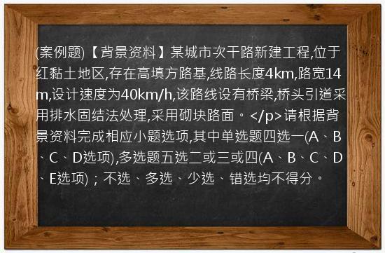 (案例题)【背景资料】某城市次干路新建工程,位于红黏土地区,存在高填方路基,线路长度4km,路宽14m,设计速度为40km/h,该路线设有桥梁,桥头引道采用排水固结法处理,采用砌块路面。</p