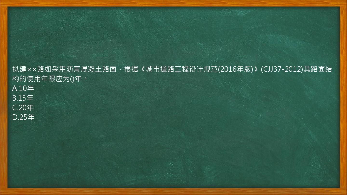 拟建××路如采用沥青混凝土路面，根据《城市道路工程设计规范(2016年版)》(CJJ37-2012)其路面结构的使用年限应为()年。