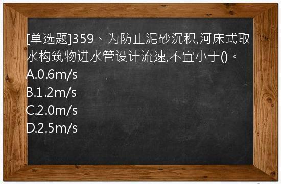 [单选题]359、为防止泥砂沉积,河床式取水构筑物进水管设计流速,不宜小于()。