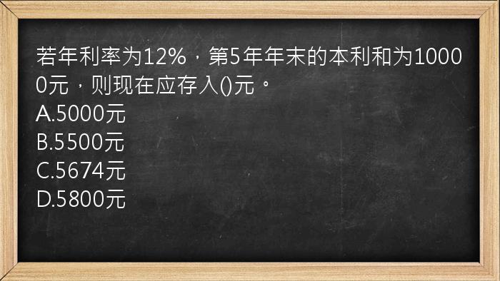 若年利率为12%，第5年年末的本利和为10000元，则现在应存入()元。