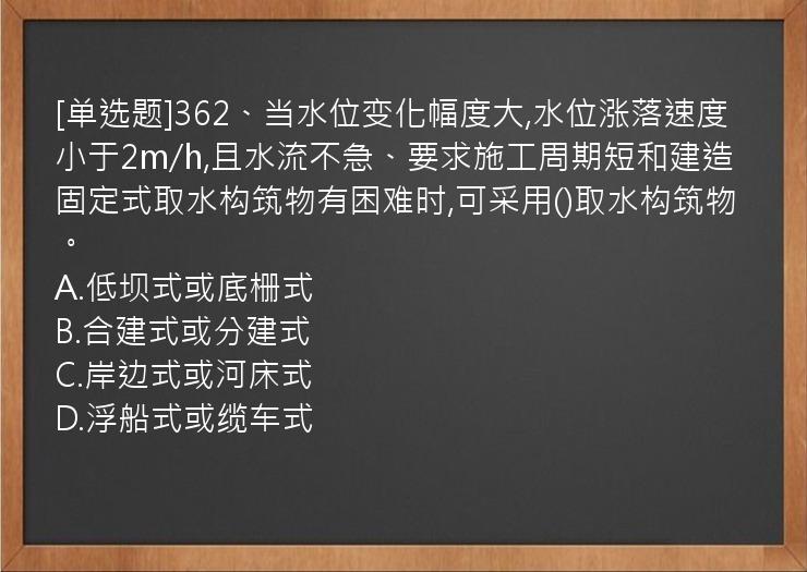 [单选题]362、当水位变化幅度大,水位涨落速度小于2m/h,且水流不急、要求施工周期短和建造固定式取水构筑物有困难时,可采用()取水构筑物。